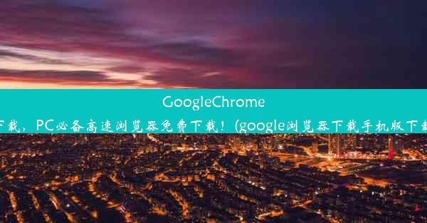 GoogleChrome下载，PC必备高速浏览器免费下载！(google浏览器下载手机版下载)