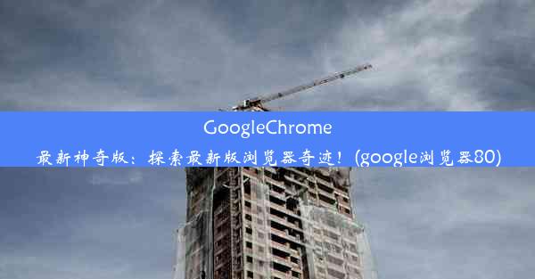 GoogleChrome最新神奇版：探索最新版浏览器奇迹！(google浏览器80)