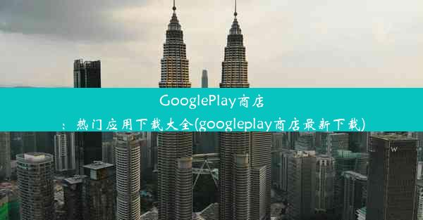 GooglePlay商店：热门应用下载大全(googleplay商店最新下载)