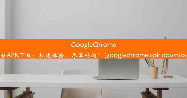 GoogleChrome全新APK下载：极速体验，尽享畅游！(googlechrome apk download)