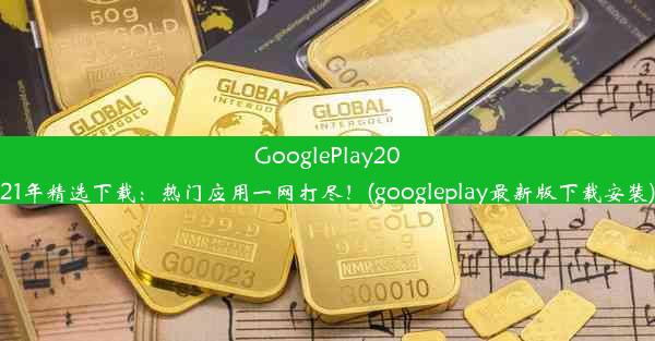 GooglePlay2021年精选下载：热门应用一网打尽！(googleplay最新版下载安装)