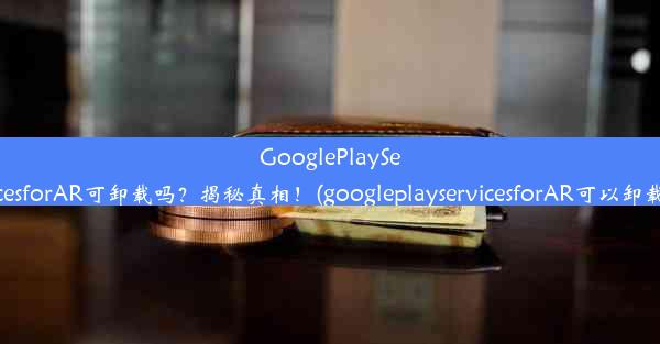 GooglePlayServicesforAR可卸载吗？揭秘真相！(googleplayservicesforAR可以卸