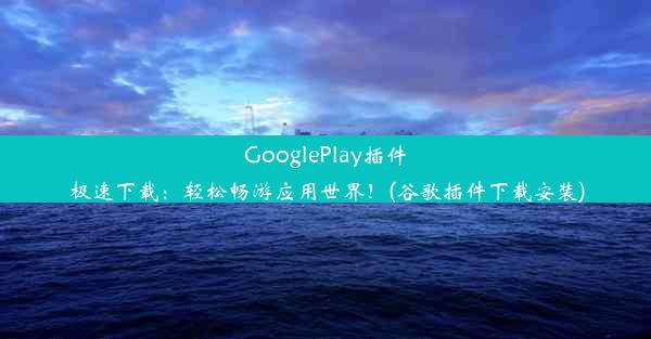 GooglePlay插件极速下载：轻松畅游应用世界！(谷歌插件下载安装)