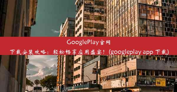 GooglePlay官网下载安装攻略：轻松畅享应用盛宴！(googleplay app 下载)