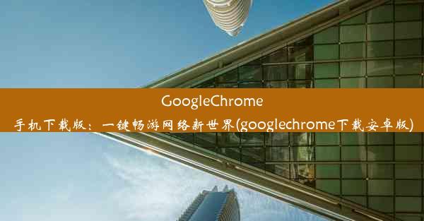 GoogleChrome手机下载版：一键畅游网络新世界(googlechrome下载安卓版)