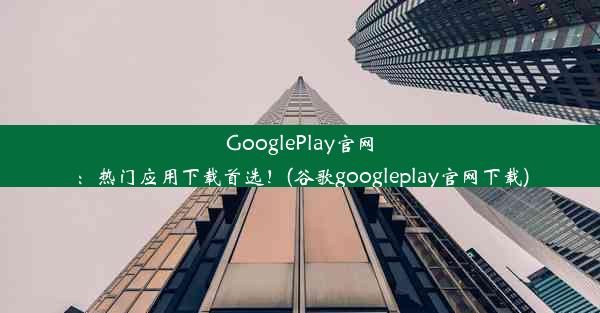 GooglePlay官网：热门应用下载首选！(谷歌googleplay官网下载)