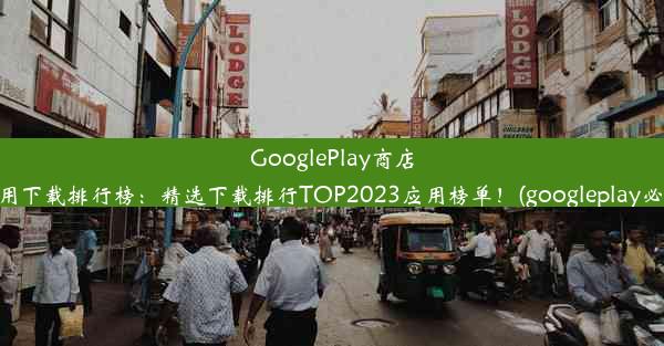 GooglePlay商店热门应用下载排行榜：精选下载排行TOP2023应用榜单！(googleplay必下应用)