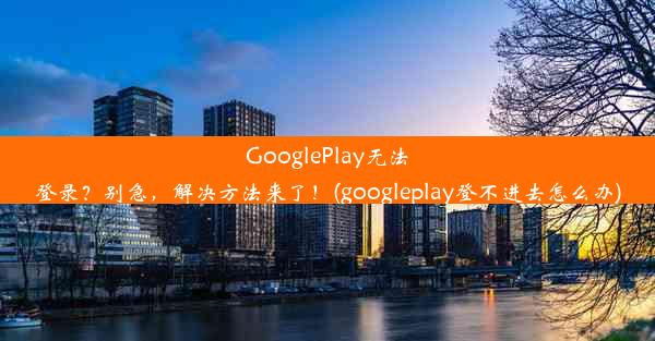 GooglePlay无法登录？别急，解决方法来了！(googleplay登不进去怎么办)