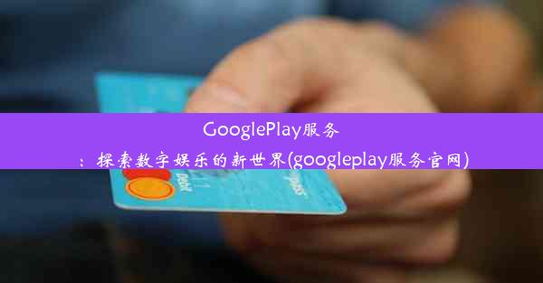 GooglePlay服务：探索数字娱乐的新世界(googleplay服务官网)