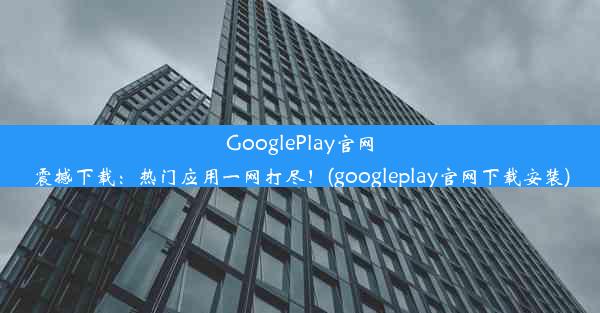 GooglePlay官网震撼下载：热门应用一网打尽！(googleplay官网下载安装)