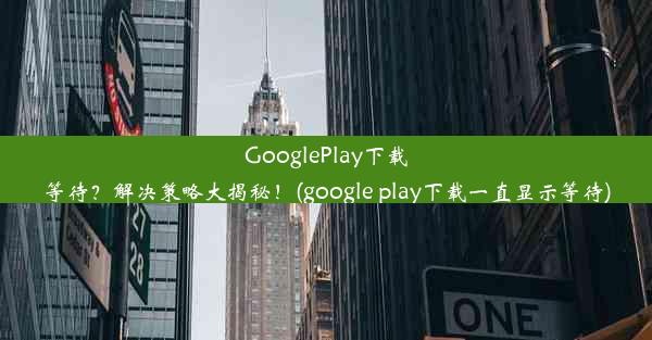 GooglePlay下载等待？解决策略大揭秘！(google play下载一直显示等待)