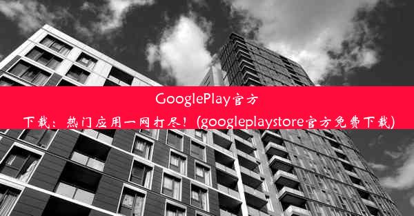 GooglePlay官方下载：热门应用一网打尽！(googleplaystore官方免费下载)