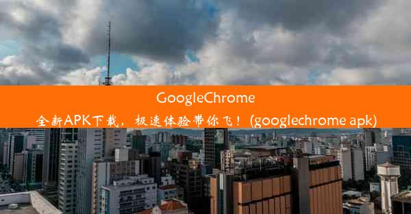 GoogleChrome全新APK下载，极速体验带你飞！(googlechrome apk)