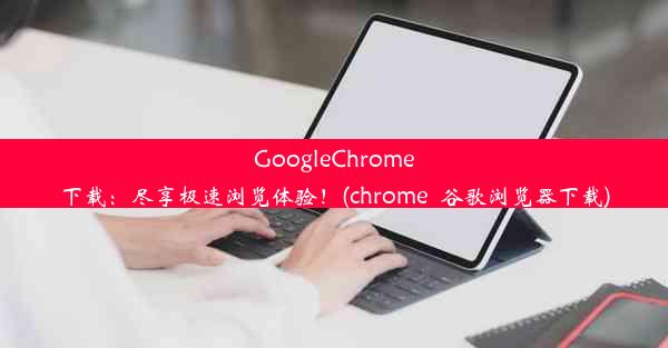 GoogleChrome下载：尽享极速浏览体验！(chrome_谷歌浏览器下载)