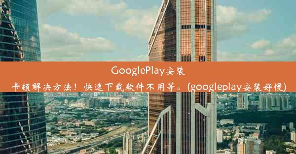 GooglePlay安装卡顿解决方法！快速下载软件不用等。(googleplay安装好慢)