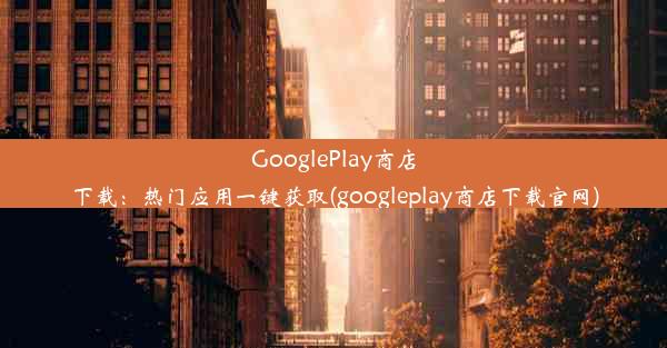 GooglePlay商店下载：热门应用一键获取(googleplay商店下载官网)