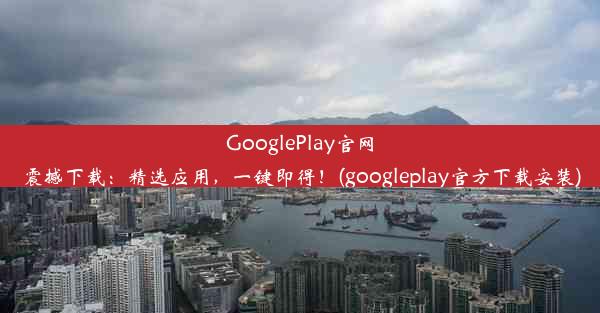 GooglePlay官网震撼下载：精选应用，一键即得！(googleplay官方下载安装)