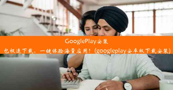 GooglePlay安装包极速下载，一键体验海量应用！(googleplay安卓版下载安装)