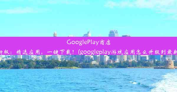 GooglePlay商店最新版：精选应用，一键下载！(googleplay游戏应用怎么升级到最新版)