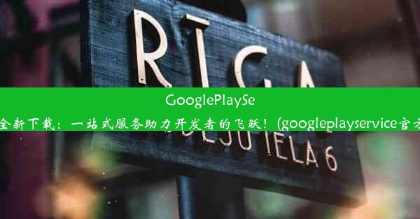 GooglePlayServices全新下载：一站式服务助力开发者的飞跃！(googleplayservice官方下载)