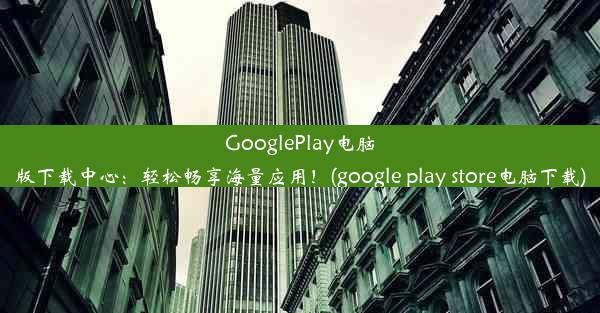 GooglePlay电脑版下载中心：轻松畅享海量应用！(google play store电脑下载)