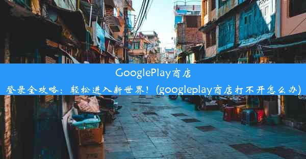 GooglePlay商店登录全攻略：轻松进入新世界！(googleplay商店打不开怎么办)