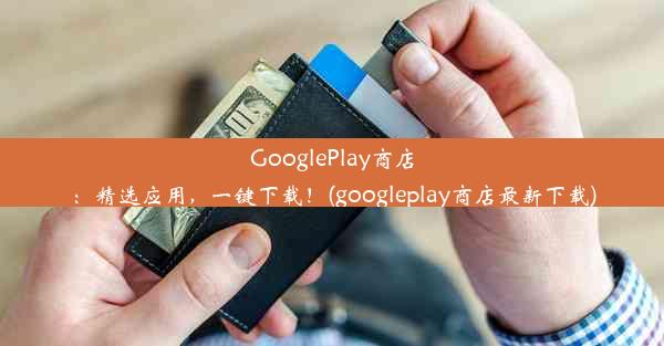 GooglePlay商店：精选应用，一键下载！(googleplay商店最新下载)