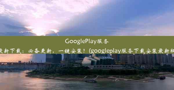 GooglePlay服务最新下载：必备更新，一键安装！(googleplay服务下载安装最新版)