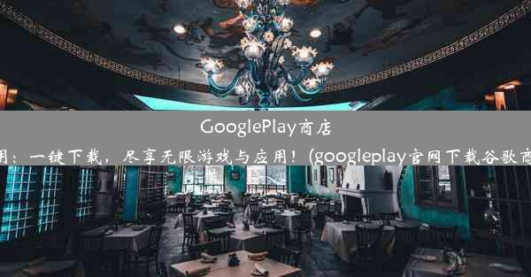 GooglePlay商店应用：一键下载，尽享无限游戏与应用！(googleplay官网下载谷歌商店)