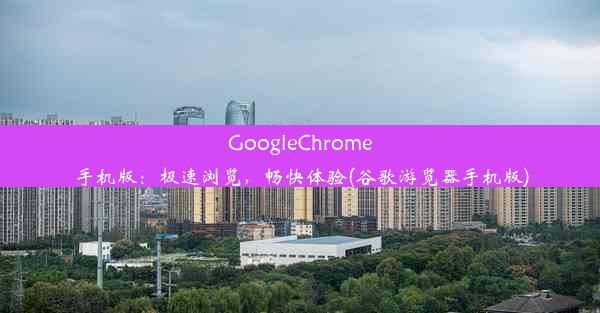 GoogleChrome手机版：极速浏览，畅快体验(谷歌游览器手机版)