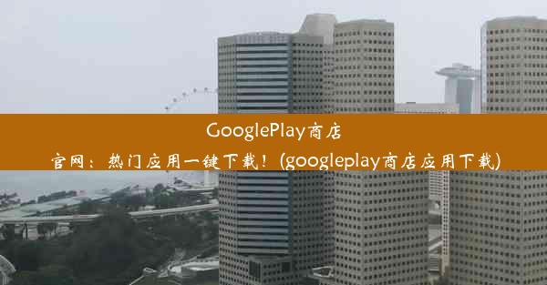 GooglePlay商店官网：热门应用一键下载！(googleplay商店应用下载)