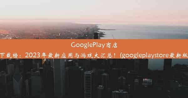 GooglePlay商店热门下载榜：2023年最新应用与游戏大汇总！(googleplaystore最新版下载)