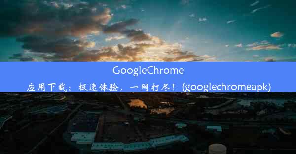 GoogleChrome应用下载：极速体验，一网打尽！(googlechromeapk)