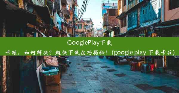 GooglePlay下载卡顿，如何解决？超快下载技巧揭秘！(google play 下载卡住)