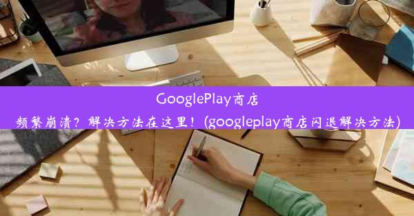 GooglePlay商店频繁崩溃？解决方法在这里！(googleplay商店闪退解决方法)