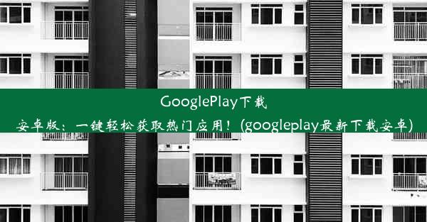 GooglePlay下载安卓版：一键轻松获取热门应用！(googleplay最新下载安卓)