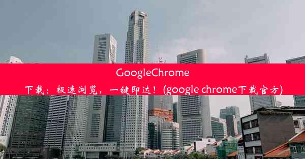 GoogleChrome下载：极速浏览，一键即达！(google chrome下载官方)