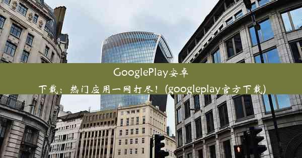 GooglePlay安卓下载：热门应用一网打尽！(googleplay官方下载)