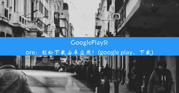 GooglePlayStore：轻松下载安卓应用！(google play，下载)