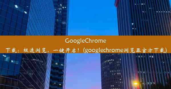 GoogleChrome下载：极速浏览，一键开启！(googlechrome浏览器官方下载)