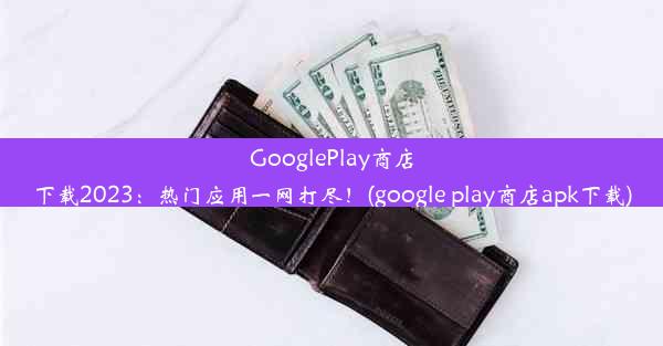 GooglePlay商店下载2023：热门应用一网打尽！(google play商店apk下载)