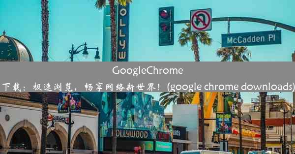 GoogleChrome下载：极速浏览，畅享网络新世界！(google chrome downloads)