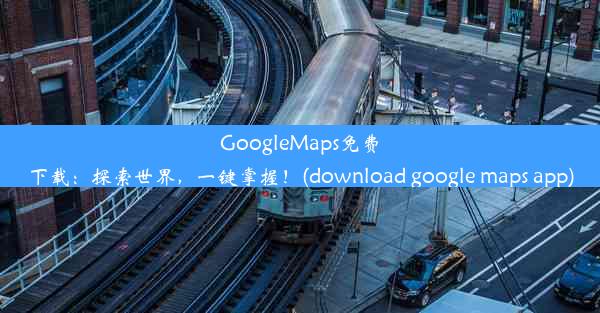 GoogleMaps免费下载：探索世界，一键掌握！(download google maps app)