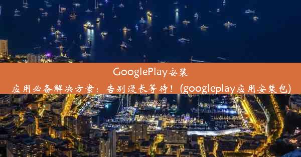 GooglePlay安装应用必备解决方案：告别漫长等待！(googleplay应用安装包)