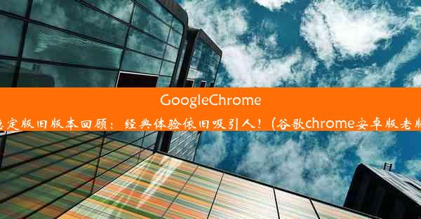 GoogleChrome稳定版旧版本回顾：经典体验依旧吸引人！(谷歌chrome安卓版老版)