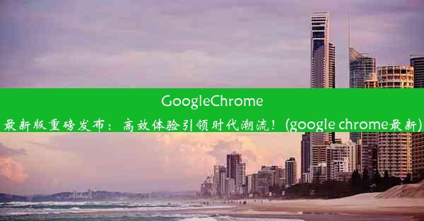 GoogleChrome最新版重磅发布：高效体验引领时代潮流！(google chrome最新)