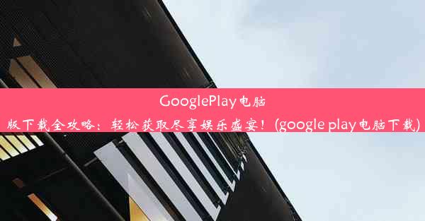 GooglePlay电脑版下载全攻略：轻松获取尽享娱乐盛宴！(google play电脑下载)