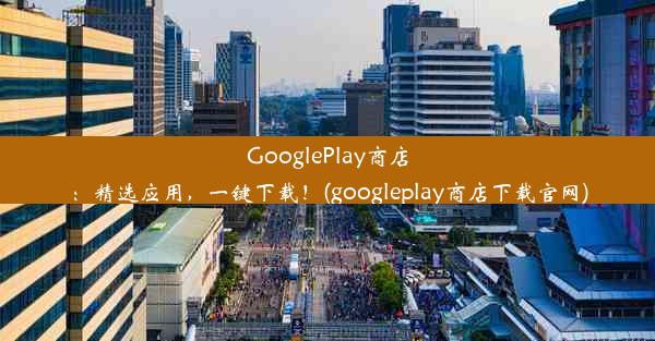 GooglePlay商店：精选应用，一键下载！(googleplay商店下载官网)