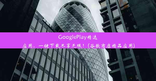 GooglePlay精选应用，一键下载尽享无限！(谷歌商店精品应用)