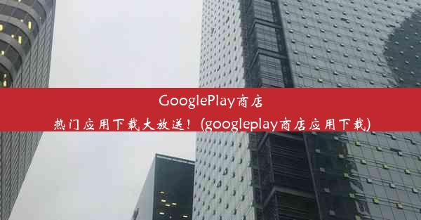 GooglePlay商店热门应用下载大放送！(googleplay商店应用下载)